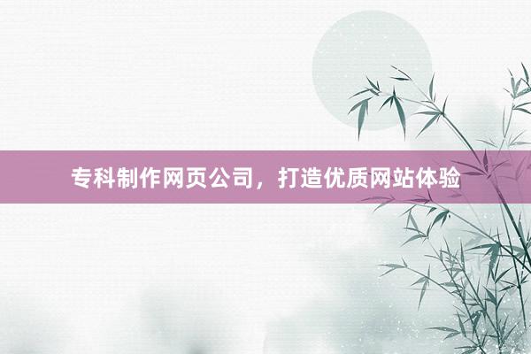 专科制作网页公司，打造优质网站体验